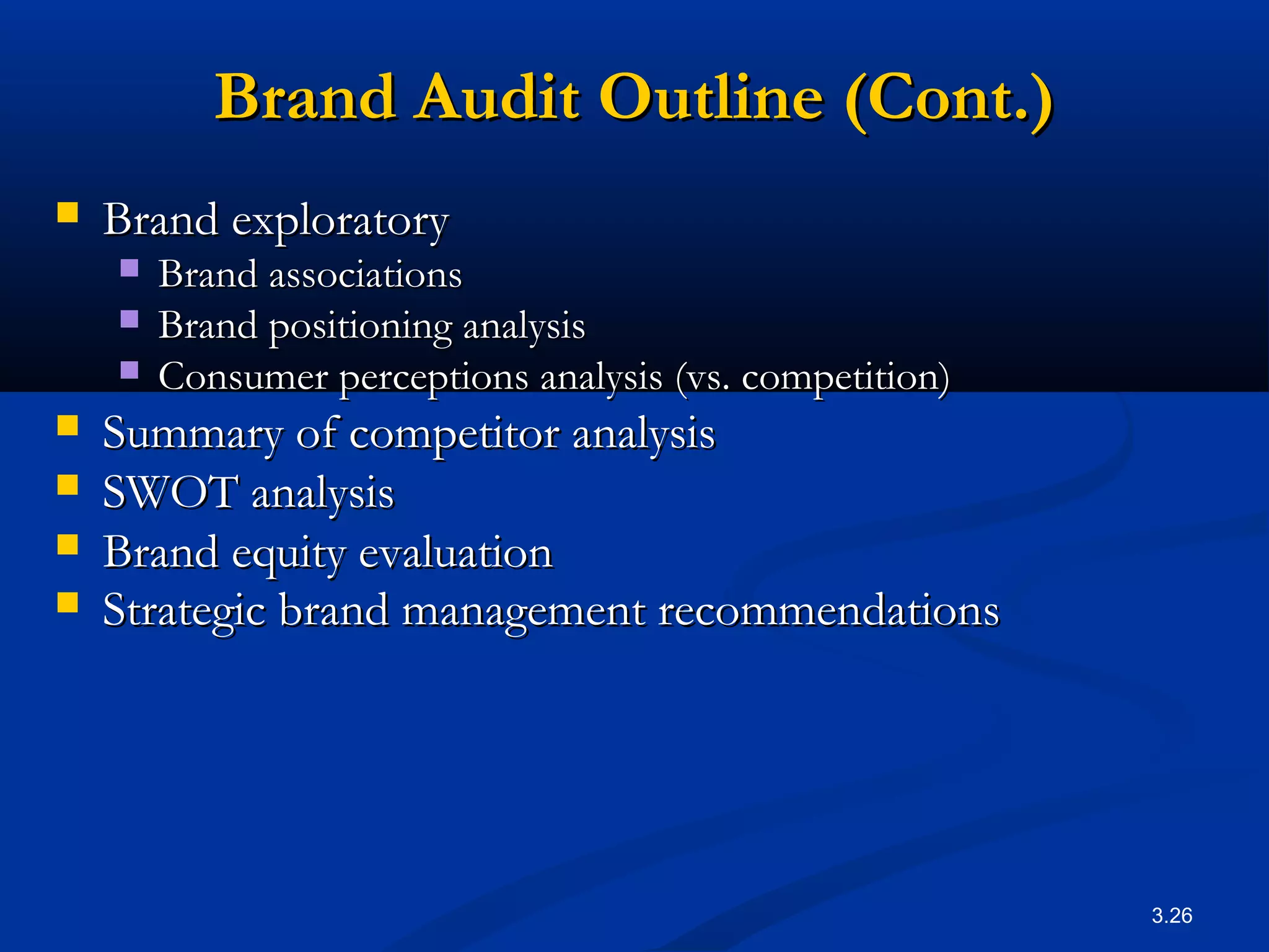 3.26
Brand Audit Outline (Cont.)Brand Audit Outline (Cont.)
 Brand exploratoryBrand exploratory
 Brand associationsBrand associations
 Brand positioning analysisBrand positioning analysis
 Consumer perceptions analysis (vs. competition)Consumer perceptions analysis (vs. competition)
 Summary of competitor analysisSummary of competitor analysis
 SWOT analysisSWOT analysis
 Brand equity evaluationBrand equity evaluation
 Strategic brand management recommendationsStrategic brand management recommendations
 