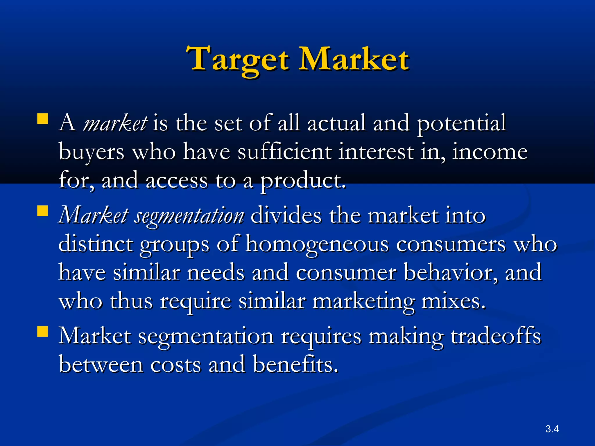 3.4
Target MarketTarget Market
 AA marketmarket is the set of all actual and potentialis the set of all actual and potential
buyers who have sufficient interest in, incomebuyers who have sufficient interest in, income
for, and access to a product.for, and access to a product.
 Market segmentationMarket segmentation divides the market intodivides the market into
distinct groups of homogeneous consumers whodistinct groups of homogeneous consumers who
have similar needs and consumer behavior, andhave similar needs and consumer behavior, and
who thus require similar marketing mixes.who thus require similar marketing mixes.
 Market segmentation requires making tradeoffsMarket segmentation requires making tradeoffs
between costs and benefits.between costs and benefits.
 