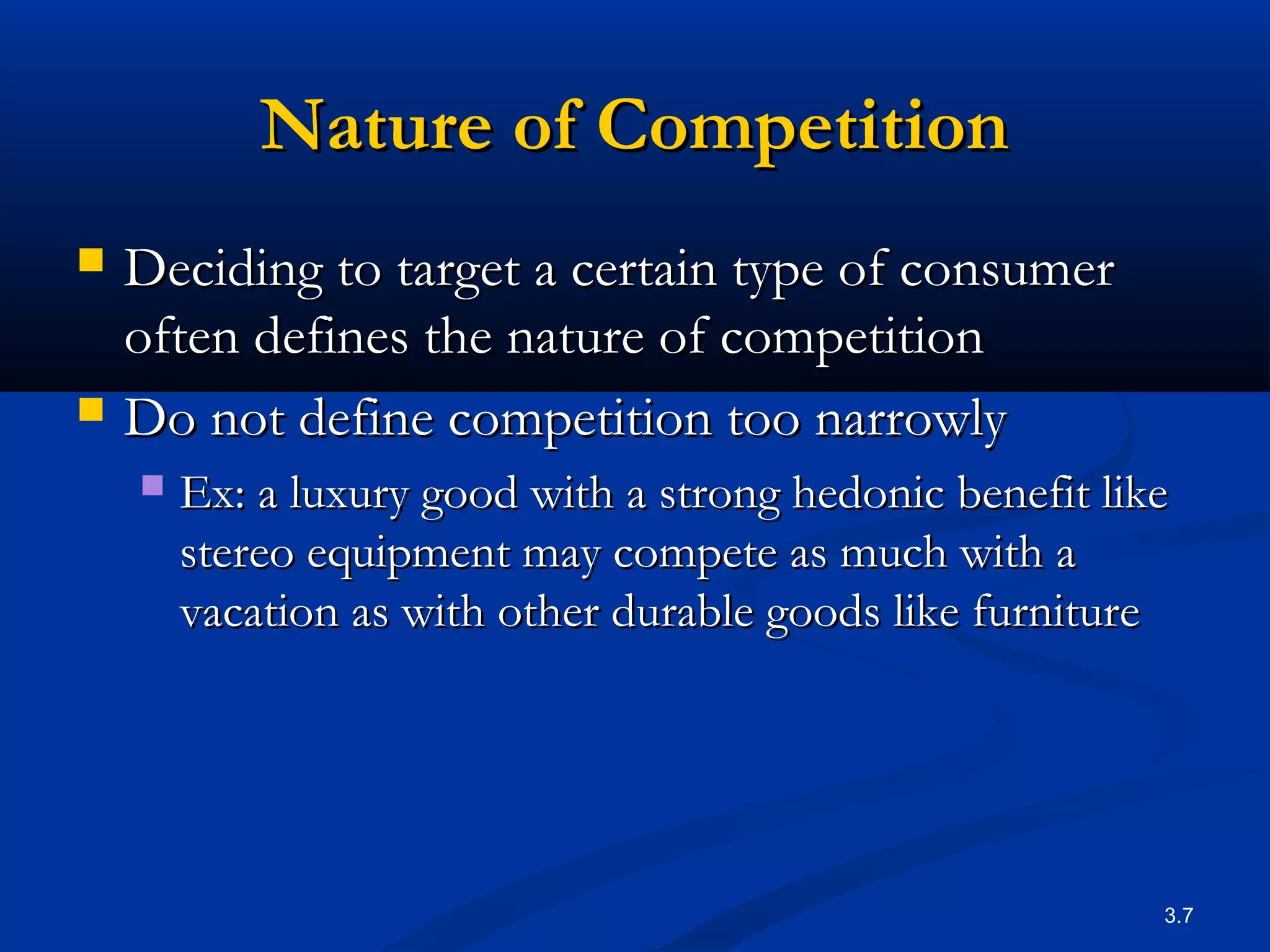 3.7
Nature of CompetitionNature of Competition
 Deciding to target a certain type of consumerDeciding to target a certain type of consumer
often defines the nature of competitionoften defines the nature of competition
 Do not define competition too narrowlyDo not define competition too narrowly
 Ex:Ex: a luxury good with a strong hedonic benefit likea luxury good with a strong hedonic benefit like
stereo equipment may compete as much with astereo equipment may compete as much with a
vacation as with other durable goods like furniturevacation as with other durable goods like furniture
 