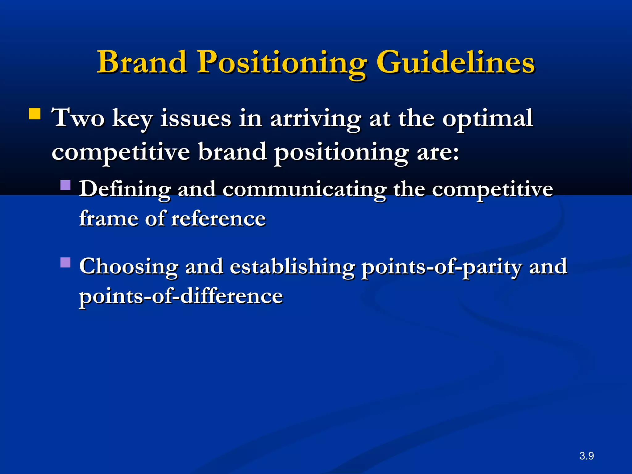 3.9
Brand Positioning GuidelinesBrand Positioning Guidelines
 Two key issues in arriving at the optimalTwo key issues in arriving at the optimal
competitive brand positioning are:competitive brand positioning are:
 Defining and communicating the competitiveDefining and communicating the competitive
frame of referenceframe of reference
 Choosing and establishing points-of-parity andChoosing and establishing points-of-parity and
points-of-differencepoints-of-difference
 