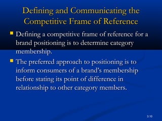 3.10
Defining and Communicating theDefining and Communicating the
Competitive Frame of ReferenceCompetitive Frame of Reference
 Defining a competitive frame of reference for aDefining a competitive frame of reference for a
brand positioning is to determine categorybrand positioning is to determine category
membership.membership.
 The preferred approach to positioning is toThe preferred approach to positioning is to
inform consumers of a brand’s membershipinform consumers of a brand’s membership
before stating its point of difference inbefore stating its point of difference in
relationship to other category members.relationship to other category members.
 