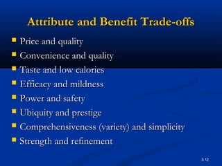 3.12
Attribute and Benefit Trade-offsAttribute and Benefit Trade-offs
 Price and qualityPrice and quality
 Convenience and qualityConvenience and quality
 Taste and low caloriesTaste and low calories
 Efficacy and mildnessEfficacy and mildness
 Power and safetyPower and safety
 Ubiquity and prestigeUbiquity and prestige
 Comprehensiveness (variety) and simplicityComprehensiveness (variety) and simplicity
 Strength and refinementStrength and refinement
 