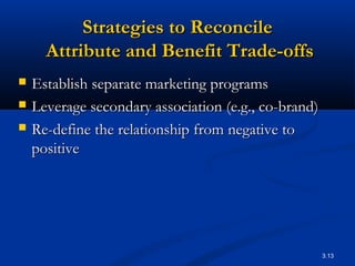 3.13
Strategies to ReconcileStrategies to Reconcile
Attribute and Benefit Trade-offsAttribute and Benefit Trade-offs
 Establish separate marketing programsEstablish separate marketing programs
 Leverage secondary association (e.g., co-brand)Leverage secondary association (e.g., co-brand)
 Re-define the relationship from negative toRe-define the relationship from negative to
positivepositive
 