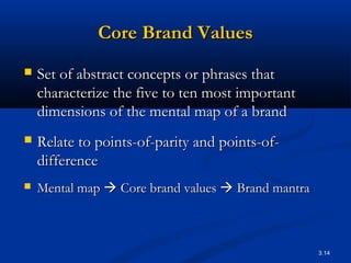 3.14
Core Brand ValuesCore Brand Values
 Set of abstract concepts or phrases thatSet of abstract concepts or phrases that
characterize the five to ten most importantcharacterize the five to ten most important
dimensions of the mental map of a branddimensions of the mental map of a brand
 Relate to points-of-parity and points-of-Relate to points-of-parity and points-of-
differencedifference
 Mental mapMental map  Core brand valuesCore brand values  Brand mantraBrand mantra
 