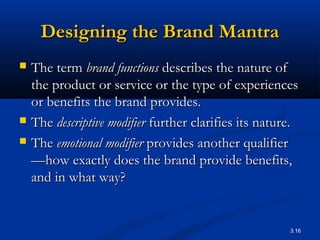 3.16
Designing the Brand MantraDesigning the Brand Mantra
 The termThe term brand functionsbrand functions describes the nature ofdescribes the nature of
the product or service or the type of experiencesthe product or service or the type of experiences
or benefits the brand provides.or benefits the brand provides.
 TheThe descriptive modifierdescriptive modifier further clarifies its nature.further clarifies its nature.
 TheThe emotional modifieremotional modifier provides another qualifierprovides another qualifier
—how exactly does the brand provide benefits,—how exactly does the brand provide benefits,
and in what way?and in what way?
 