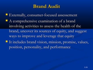 3.19
Brand AuditBrand Audit
 Externally, consumer-focused assessementExternally, consumer-focused assessement
 A comprehensive examination of a brandA comprehensive examination of a brand
involving activities to assess the health of theinvolving activities to assess the health of the
brand, uncover its sources of equity, and suggestbrand, uncover its sources of equity, and suggest
ways to improve and leverage that equityways to improve and leverage that equity
 It includes brand vision, mission, promise, values,It includes brand vision, mission, promise, values,
position, personality, and performanceposition, personality, and performance
 