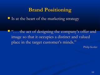 3.2
Brand PositioningBrand Positioning
 Is at the heart of the marketing strategyIs at the heart of the marketing strategy
 ““. . . the act of designing the company’s offer and. . . the act of designing the company’s offer and
image so that it occupies a distinct and valuedimage so that it occupies a distinct and valued
place in the target customer’s minds.”place in the target customer’s minds.”
Philip KotlerPhilip Kotler
 