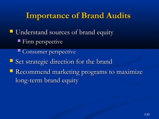3.20
Importance of Brand AuditsImportance of Brand Audits
 Understand sources of brand equityUnderstand sources of brand equity
 Firm perspectiveFirm perspective
 Consumer perspectiveConsumer perspective
 Set strategic direction for the brandSet strategic direction for the brand
 Recommend marketing programs to maximizeRecommend marketing programs to maximize
long-term brand equitylong-term brand equity
 