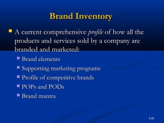 3.22
Brand InventoryBrand Inventory
 A current comprehensiveA current comprehensive profileprofile of how all theof how all the
products and services sold by a company areproducts and services sold by a company are
branded and marketed:branded and marketed:
 Brand elementsBrand elements
 Supporting marketing programsSupporting marketing programs
 Profile of competitive brandsProfile of competitive brands
 POPs and PODsPOPs and PODs
 Brand mantraBrand mantra
 