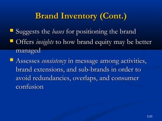 3.23
Brand Inventory (Cont.)Brand Inventory (Cont.)
 Suggests theSuggests the basesbases for positioning the brandfor positioning the brand
 OffersOffers insightsinsights to how brand equity may be betterto how brand equity may be better
managedmanaged
 AssessesAssesses consistencyconsistency in message among activities,in message among activities,
brand extensions, and sub-brands in order tobrand extensions, and sub-brands in order to
avoid redundancies, overlaps, and consumeravoid redundancies, overlaps, and consumer
confusionconfusion
 