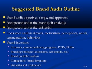 3.25
Suggested Brand Audit OutlineSuggested Brand Audit Outline
 Brand audit objectives, scope, and approachBrand audit objectives, scope, and approach
 Background about the brand (self-analysis)Background about the brand (self-analysis)
 Background about the industriesBackground about the industries
 Consumer analysis (trends, motivation, perceptions, needs,Consumer analysis (trends, motivation, perceptions, needs,
segmentation, behavior)segmentation, behavior)
 Brand inventoryBrand inventory
 Elements, current marketing programs, POPs, PODsElements, current marketing programs, POPs, PODs
 Branding strategies (extensions, sub-brands, etc.)Branding strategies (extensions, sub-brands, etc.)
 Brand portfolio analysisBrand portfolio analysis
 CompetitorsCompetitors’’ brand inventorybrand inventory
 Strengths and weaknessesStrengths and weaknesses
 