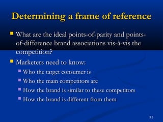 3.3
Determining a frame of referenceDetermining a frame of reference
 What are the ideal points-of-parity and points-What are the ideal points-of-parity and points-
of-difference brand associations vis-à-vis theof-difference brand associations vis-à-vis the
competition?competition?
 Marketers need to know:Marketers need to know:
 Who the target consumer isWho the target consumer is
 Who the main competitors areWho the main competitors are
 How the brand is similar to these competitorsHow the brand is similar to these competitors
 How the brand is different from themHow the brand is different from them
 