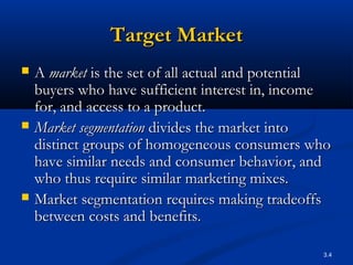 3.4
Target MarketTarget Market
 AA marketmarket is the set of all actual and potentialis the set of all actual and potential
buyers who have sufficient interest in, incomebuyers who have sufficient interest in, income
for, and access to a product.for, and access to a product.
 Market segmentationMarket segmentation divides the market intodivides the market into
distinct groups of homogeneous consumers whodistinct groups of homogeneous consumers who
have similar needs and consumer behavior, andhave similar needs and consumer behavior, and
who thus require similar marketing mixes.who thus require similar marketing mixes.
 Market segmentation requires making tradeoffsMarket segmentation requires making tradeoffs
between costs and benefits.between costs and benefits.
 