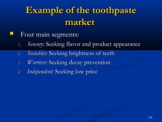 3.5
Example of theExample of the toothpastetoothpaste
marketmarket
 Four main segments:Four main segments:
1.1. Sensory:Sensory: Seeking flavor and product appearanceSeeking flavor and product appearance
2.2. Sociables:Sociables: Seeking brightness of teethSeeking brightness of teeth
3.3. Worriers:Worriers: Seeking decay preventionSeeking decay prevention
4.4. Independent:Independent: Seeking low priceSeeking low price
 