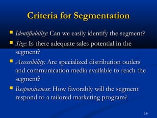 3.6
Criteria for SegmentationCriteria for Segmentation
 Identifiability:Identifiability: Can we easily identify the segment?Can we easily identify the segment?
 Size:Size: Is there adequate sales potential in theIs there adequate sales potential in the
segment?segment?
 Accessibility:Accessibility: Are specialized distribution outletsAre specialized distribution outlets
and communication media available to reach theand communication media available to reach the
segment?segment?
 ResponsivenessResponsiveness: How favorably will the segment: How favorably will the segment
respond to a tailored marketing program?respond to a tailored marketing program?
 