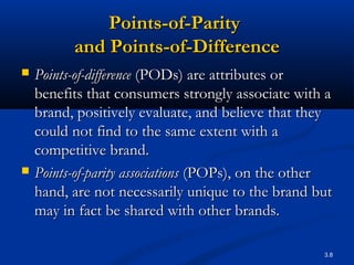3.8
Points-of-ParityPoints-of-Parity
and Points-of-Differenceand Points-of-Difference
 Points-of-differencePoints-of-difference (PODs) are attributes or(PODs) are attributes or
benefits that consumers strongly associate with abenefits that consumers strongly associate with a
brand, positively evaluate, and believe that theybrand, positively evaluate, and believe that they
could not find to the same extent with acould not find to the same extent with a
competitive brand.competitive brand.
 Points-of-parity associationsPoints-of-parity associations (POPs), on the other(POPs), on the other
hand, are not necessarily unique to the brand buthand, are not necessarily unique to the brand but
may in fact be shared with other brands.may in fact be shared with other brands.
 
