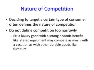 Nature of Competition
• Deciding to target a certain type of consumer
often defines the nature of competition
• Do not define competition too narrowly
– Ex: a luxury good with a strong hedonic benefit
like stereo equipment may compete as much with
a vacation as with other durable goods like
furniture
3.10
 