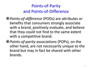 Points-of-Parity
and Points-of-Difference
Points-of-difference (PODs) are attributes or
benefits that consumers strongly associate
with a brand, positively evaluate, and believe
that they could not find to the same extent
with a competitive brand.
Points-of-parity associations (POPs), on the
other hand, are not necessarily unique to the
brand but may in fact be shared with other
brands.
3.11
 