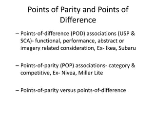 Points of Parity and Points of
Difference
– Points-of-difference (POD) associations (USP &
SCA)- functional, performance, abstract or
imagery related consideration, Ex- Ikea, Subaru
– Points-of-parity (POP) associations- category &
competitive, Ex- Nivea, Miller Lite
– Points-of-parity versus points-of-difference
 