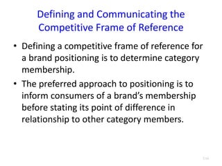 Defining and Communicating the
Competitive Frame of Reference
• Defining a competitive frame of reference for
a brand positioning is to determine category
membership.
• The preferred approach to positioning is to
inform consumers of a brand’s membership
before stating its point of difference in
relationship to other category members.
3.16
 