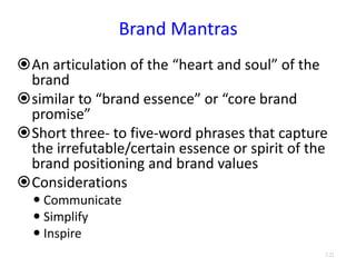 Brand Mantras
An articulation of the “heart and soul” of the
brand
similar to “brand essence” or “core brand
promise”
Short three- to five-word phrases that capture
the irrefutable/certain essence or spirit of the
brand positioning and brand values
Considerations
 Communicate
 Simplify
 Inspire
3.21
 