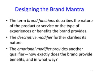 Designing the Brand Mantra
• The term brand functions describes the nature
of the product or service or the type of
experiences or benefits the brand provides.
• The descriptive modifier further clarifies its
nature.
• The emotional modifier provides another
qualifier—how exactly does the brand provide
benefits, and in what way?
3.22
 