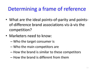Determining a frame of reference
• What are the ideal points-of-parity and points-
of-difference brand associations vis-à-vis the
competition?
• Marketers need to know:
– Who the target consumer is
– Who the main competitors are
– How the brand is similar to these competitors
– How the brand is different from them
3.3
 