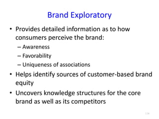 Brand Exploratory
• Provides detailed information as to how
consumers perceive the brand:
– Awareness
– Favorability
– Uniqueness of associations
• Helps identify sources of customer-based brand
equity
• Uncovers knowledge structures for the core
brand as well as its competitors
3.30
 