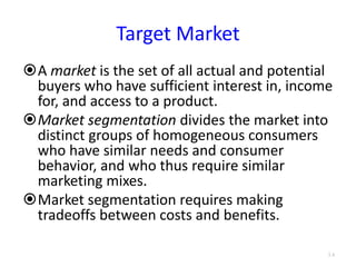 Target Market
A market is the set of all actual and potential
buyers who have sufficient interest in, income
for, and access to a product.
Market segmentation divides the market into
distinct groups of homogeneous consumers
who have similar needs and consumer
behavior, and who thus require similar
marketing mixes.
Market segmentation requires making
tradeoffs between costs and benefits.
3.4
 