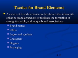 Tactics for Brand Elements
   A variety of brand elements can be chosen that inherently
    enhance brand awareness or facilitate the formation of
    strong, favorable, and unique brand associations.
      Brand names

      URLs

      Logos and symbols

      Characters

      Slogans

      Packaging


                                              4.10
 