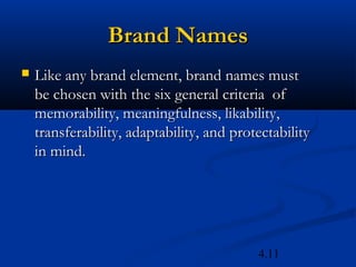 Brand Names
   Like any brand element, brand names must
    be chosen with the six general criteria of
    memorability, meaningfulness, likability,
    transferability, adaptability, and protectability
    in mind.




                                           4.11
 