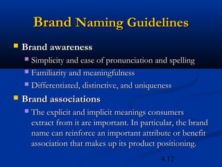Brand Naming Guidelines
   Brand awareness 
     Simplicity and ease of pronunciation and spelling
     Familiarity and meaningfulness

     Differentiated, distinctive, and uniqueness

   Brand associations
       The explicit and implicit meanings consumers
        extract from it are important. In particular, the brand
        name can reinforce an important attribute or benefit
        association that makes up its product positioning.
                                                4.12
 