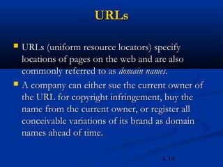 URLs

   URLs (uniform resource locators) specify
    locations of pages on the web and are also
    commonly referred to as domain names.
   A company can either sue the current owner of
    the URL for copyright infringement, buy the
    name from the current owner, or register all
    conceivable variations of its brand as domain
    names ahead of time.

                                      4.14
 
