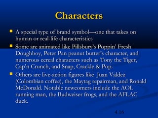 Characters
   A special type of brand symbol—one that takes on
    human or real-life characteristics
   Some are animated like Pillsbury’s Poppin’ Fresh
    Doughboy, Peter Pan peanut butter’s character, and
    numerous cereal characters such as Tony the Tiger,
    Cap’n Crunch, and Snap, Crackle & Pop.
   Others are live-action figures like Juan Valdez
    (Colombian coffee), the Maytag repairman, and Ronald
    McDonald. Notable newcomers include the AOL
    running man, the Budweiser frogs, and the AFLAC
    duck.
                                           4.16
 