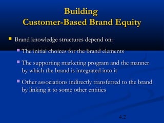 Building
        Customer-Based Brand Equity
   Brand knowledge structures depend on:
       The initial choices for the brand elements
       The supporting marketing program and the manner
        by which the brand is integrated into it
       Other associations indirectly transferred to the brand
        by linking it to some other entities



                                                4.2
 