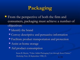 Packaging
   From the perspective of both the firm and
    consumers, packaging must achieve a number of
    objectives:
     Identify the brand
     Convey descriptive and persuasive information

     Facilitate product transportation and protection

     Assist at-home storage

     Aid product consumption

          Susan B. Bassin, “Value-Added Packaging Cuts through Store Clutter,”
          Marketing News, 26 September 1988, 21.
                                                             4.20
 