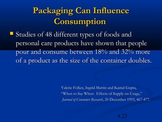 Packaging Can Influence
               Consumption
   Studies of 48 different types of foods and
    personal care products have shown that people
    pour and consume between 18% and 32% more
    of a product as the size of the container doubles.


                    Valerie Folkes, Ingrid Martin and Kamal Gupta,
                    “When to Say When: Effects of Supply on Usage,”
                     Journal of Consumer Research, 20 December 1993, 467-477.



                                                        4.23
 