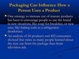 Packaging Can Influence How a
         Person Uses a Product
   One strategy to increase use of mature products
    has been to encourage people to use the brand
    in new situations, like soup for breakfast, or new
    uses, like baking soda as a refrigerator
    deodorizer.
   An analysis of 26 products and 402 consumers
    showed that twice as many people learned about
    the new use from the package than from
    television ads.

                                         4.24
 