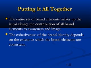 Putting It All Together
   The entire set of brand elements makes up the
    brand identity, the contribution of all brand
    elements to awareness and image.
   The cohesiveness of the brand identity depends
    on the extent to which the brand elements are
    consistent.



                                       4.25
 