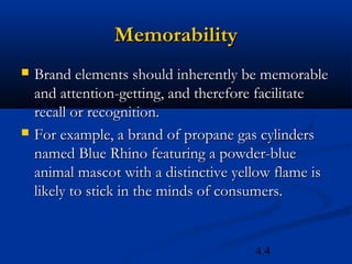 Memorability
   Brand elements should inherently be memorable
    and attention-getting, and therefore facilitate
    recall or recognition.
   For example, a brand of propane gas cylinders
    named Blue Rhino featuring a powder-blue
    animal mascot with a distinctive yellow flame is
    likely to stick in the minds of consumers.


                                        4.4
 