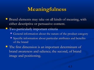 Meaningfulness
   Brand elements may take on all kinds of meaning, with
    either descriptive or persuasive content.
   Two particularly important criteria
       General information about the nature of the product category
       Specific information about particular attributes and benefits
        of the brand
   The first dimension is an important determinant of
    brand awareness and salience; the second, of brand
    image and positioning.

                                                    4.5
 