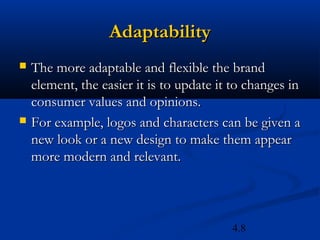 Adaptability
   The more adaptable and flexible the brand
    element, the easier it is to update it to changes in
    consumer values and opinions.
   For example, logos and characters can be given a
    new look or a new design to make them appear
    more modern and relevant.



                                          4.8
 