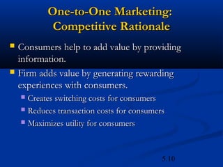 One-to-One Marketing:
            Competitive Rationale
   Consumers help to add value by providing
    information.
   Firm adds value by generating rewarding
    experiences with consumers.
     Creates switching costs for consumers
     Reduces transaction costs for consumers

     Maximizes utility for consumers




                                            5.10
 