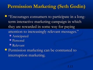 Permission Marketing (Seth Godin)
   “Encourages consumers to participate in a long-
    term interactive marketing campaign in which
    they are rewarded in some way for paying
    attention to increasingly relevant messages.”
     Anticipated
     Personal
     Relevant

   Permission marketing can be contrasted to
    interruption marketing.

                                        5.13
 