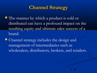 Channel Strategy
   The manner by which a product is sold or
    distributed can have a profound impact on the
    resulting equity and ultimate sales success of a
    brand.
   Channel strategy includes the design and
    management of intermediaries such as
    wholesalers, distributors, brokers, and retailers.



                                           5.18
 