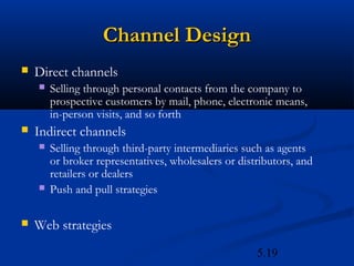 Channel Design
   Direct channels
       Selling through personal contacts from the company to
        prospective customers by mail, phone, electronic means,
        in-person visits, and so forth
   Indirect channels
       Selling through third-party intermediaries such as agents
        or broker representatives, wholesalers or distributors, and
        retailers or dealers
       Push and pull strategies

   Web strategies
                                                      5.19
 