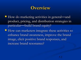 Overview
   How do marketing activities in general—and
    product, pricing, and distribution strategies in
    particular—build brand equity?
   How can marketers integrate these activities to
    enhance brand awareness, improve the brand
    image, elicit positive brand responses, and
    increase brand resonance?


                                         5.2
 