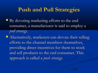 Push and Pull Strategies
   By devoting marketing efforts to the end
    consumer, a manufacturer is said to employ a
    pull strategy.
   Alternatively, marketers can devote their selling
    efforts to the channel members themselves,
    providing direct incentives for them to stock
    and sell products to the end consumer. This
    approach is called a push strategy.

                                         5.20
 