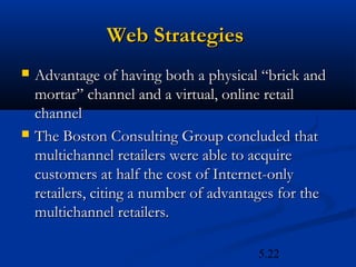 Web Strategies
   Advantage of having both a physical “brick and
    mortar” channel and a virtual, online retail
    channel
   The Boston Consulting Group concluded that
    multichannel retailers were able to acquire
    customers at half the cost of Internet-only
    retailers, citing a number of advantages for the
    multichannel retailers.

                                        5.22
 