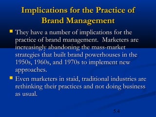 Implications for the Practice of
           Brand Management
   They have a number of implications for the
    practice of brand management. Marketers are
    increasingly abandoning the mass-market
    strategies that built brand powerhouses in the
    1950s, 1960s, and 1970s to implement new
    approaches.
   Even marketers in staid, traditional industries are
    rethinking their practices and not doing business
    as usual.

                                          5.4
 